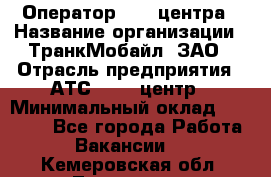 Оператор Call-центра › Название организации ­ ТранкМобайл, ЗАО › Отрасль предприятия ­ АТС, call-центр › Минимальный оклад ­ 30 000 - Все города Работа » Вакансии   . Кемеровская обл.,Таштагол г.